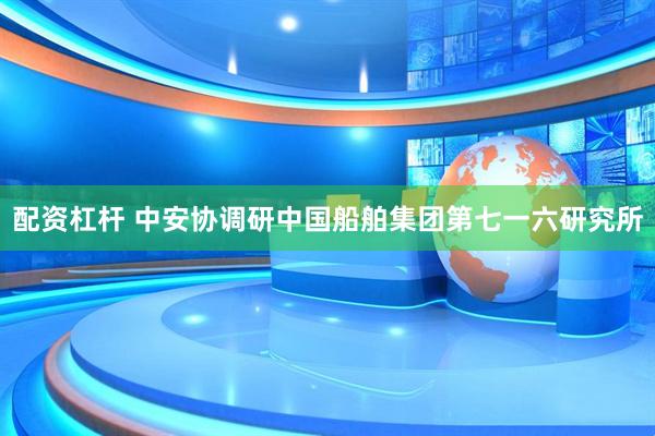 配资杠杆 中安协调研中国船舶集团第七一六研究所