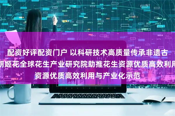 配资好评配资门户 以科研技术高质量传承非遗古法技艺精髓，胡姬花全球花生产业研究院助推花生资源优质高效利用与产业化示范