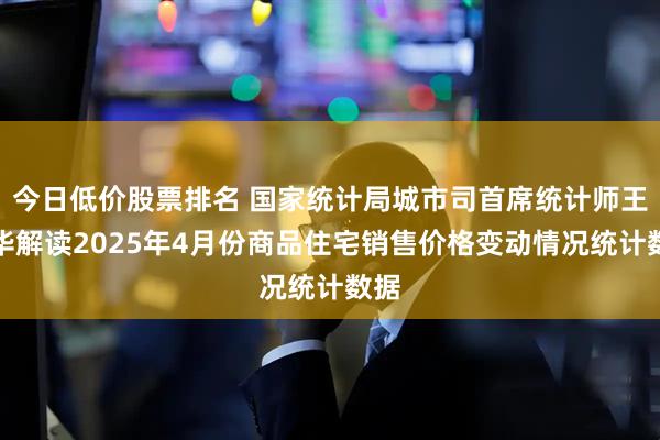今日低价股票排名 国家统计局城市司首席统计师王中华解读2025年4月份商品住宅销售价格变动情况统计数据
