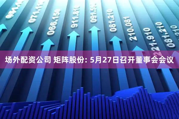 场外配资公司 矩阵股份: 5月27日召开董事会会议