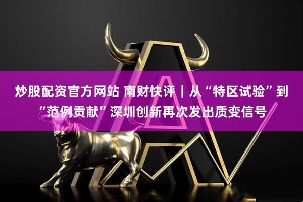 炒股配资官方网站 南财快评｜从“特区试验”到“范例贡献”深圳创新再次发出质变信号