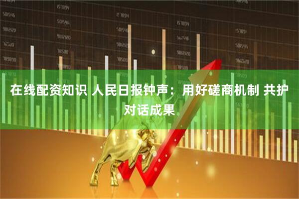 在线配资知识 人民日报钟声：用好磋商机制 共护对话成果