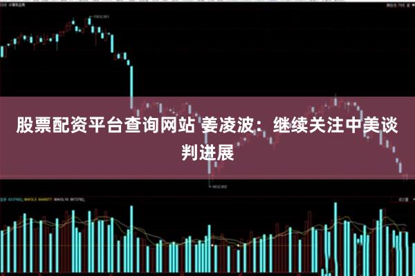 股票配资平台查询网站 姜凌波：继续关注中美谈判进展