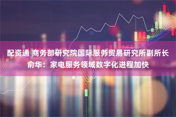 配资通 商务部研究院国际服务贸易研究所副所长俞华：家电服务领域数字化进程加快