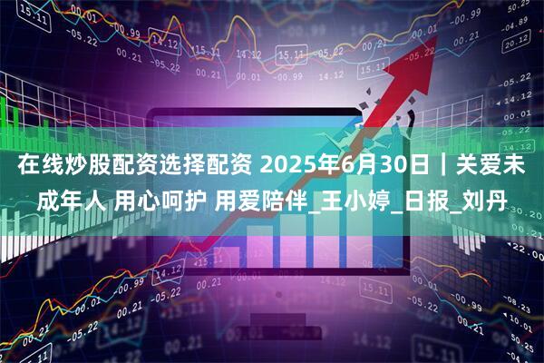 在线炒股配资选择配资 2025年6月30日｜关爱未成年人 用心呵护 用爱陪伴_王小婷_日报_刘丹