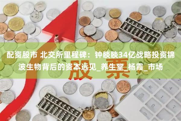 配资股市 北交所里程碑：钟睒睒34亿战略投资锦波生物背后的资本远见_养生堂_杨霞_市场