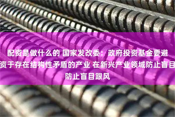 配资是做什么的 国家发改委：政府投资基金要避免投资于存在结构性矛盾的产业 在新兴产业领域防止盲目跟风