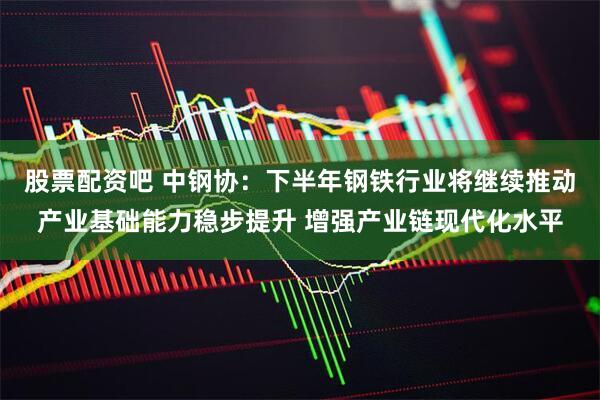 股票配资吧 中钢协：下半年钢铁行业将继续推动产业基础能力稳步提升 增强产业链现代化水平