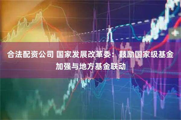 合法配资公司 国家发展改革委：鼓励国家级基金加强与地方基金联动