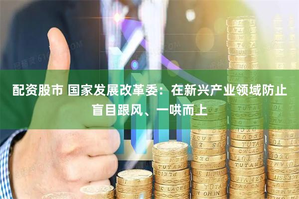 配资股市 国家发展改革委：在新兴产业领域防止盲目跟风、一哄而上