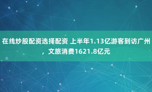 在线炒股配资选择配资 上半年1.13亿游客到访广州，文旅消费1621.8亿元