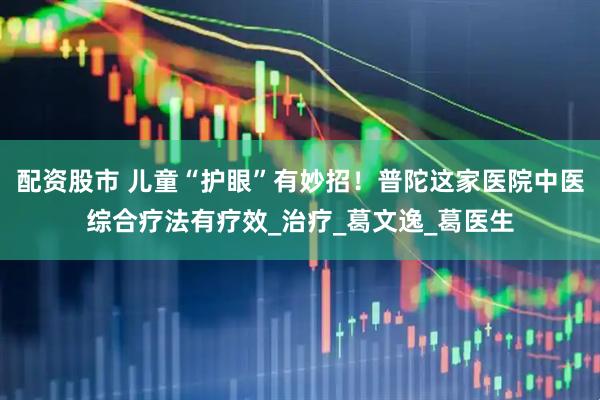 配资股市 儿童“护眼”有妙招！普陀这家医院中医综合疗法有疗效_治疗_葛文逸_葛医生