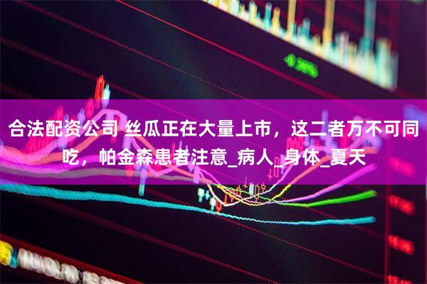 合法配资公司 丝瓜正在大量上市，这二者万不可同吃，帕金森患者注意_病人_身体_夏天