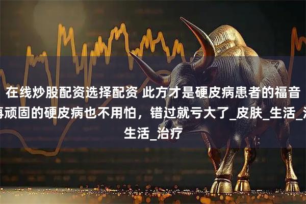 在线炒股配资选择配资 此方才是硬皮病患者的福音，再顽固的硬皮病也不用怕，错过就亏大了_皮肤_生活_治疗