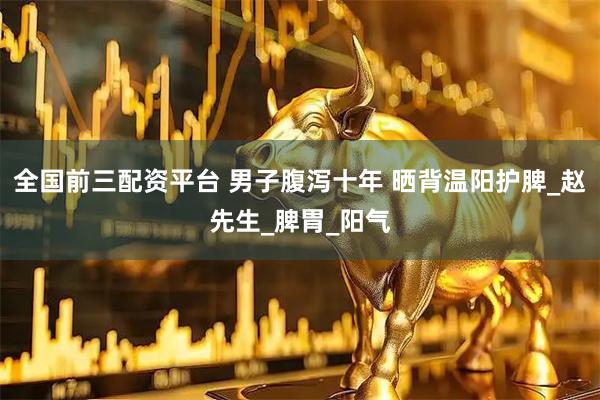 全国前三配资平台 男子腹泻十年 晒背温阳护脾_赵先生_脾胃_阳气