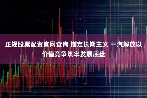 正规股票配资官网查询 锚定长期主义 一汽解放以价值竞争筑牢发展底盘