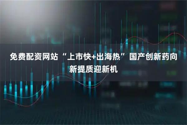 免费配资网站 “上市快+出海热” 国产创新药向新提质迎新机