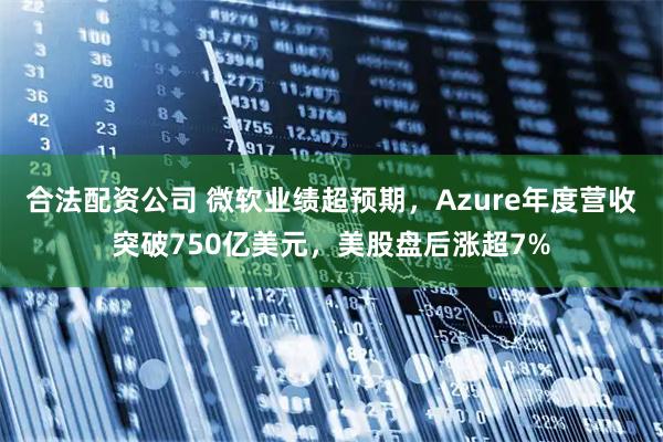 合法配资公司 微软业绩超预期，Azure年度营收突破750亿美元，美股盘后涨超7%