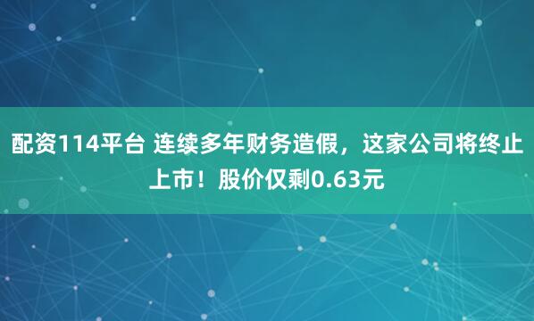 配资114平台 连续多年财务造假，这家公司将终止上市！股价仅剩0.63元