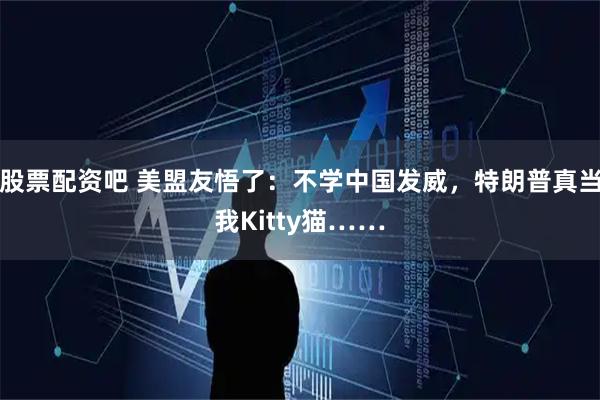 股票配资吧 美盟友悟了：不学中国发威，特朗普真当我Kitty猫……
