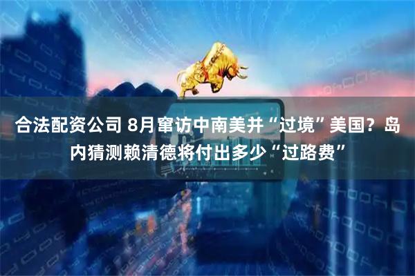 合法配资公司 8月窜访中南美并“过境”美国？岛内猜测赖清德将付出多少“过路费”