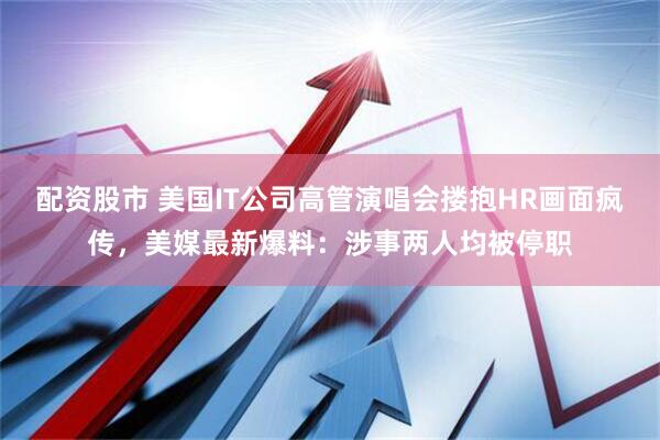 配资股市 美国IT公司高管演唱会搂抱HR画面疯传，美媒最新爆料：涉事两人均被停职