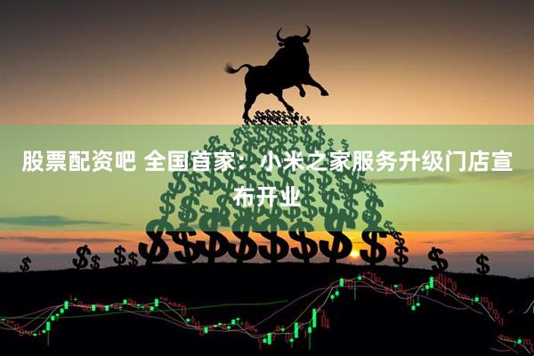 股票配资吧 全国首家：小米之家服务升级门店宣布开业
