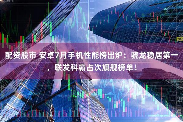 配资股市 安卓7月手机性能榜出炉：骁龙稳居第一，联发科霸占次旗舰榜单！