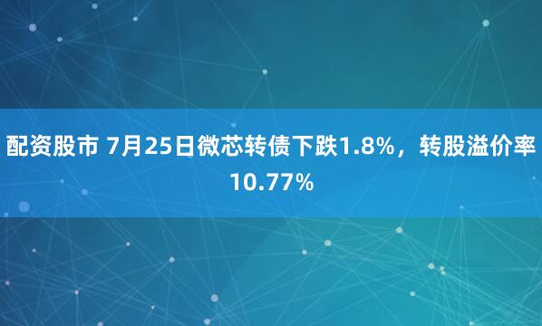 配资股市 7月25日微芯转债下跌1.8%，转股溢价率10.77%