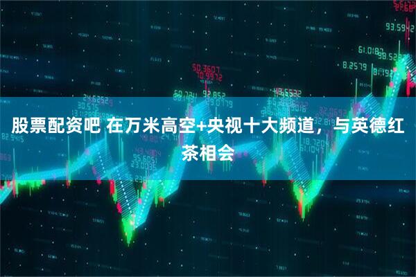 股票配资吧 在万米高空+央视十大频道，与英德红茶相会