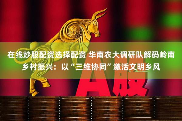 在线炒股配资选择配资 华南农大调研队解码岭南乡村振兴：以“三维协同”激活文明乡风